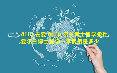 🌿 去爱 🌵 尔兰博士留学条件,爱尔兰博士留学一年费用是多少